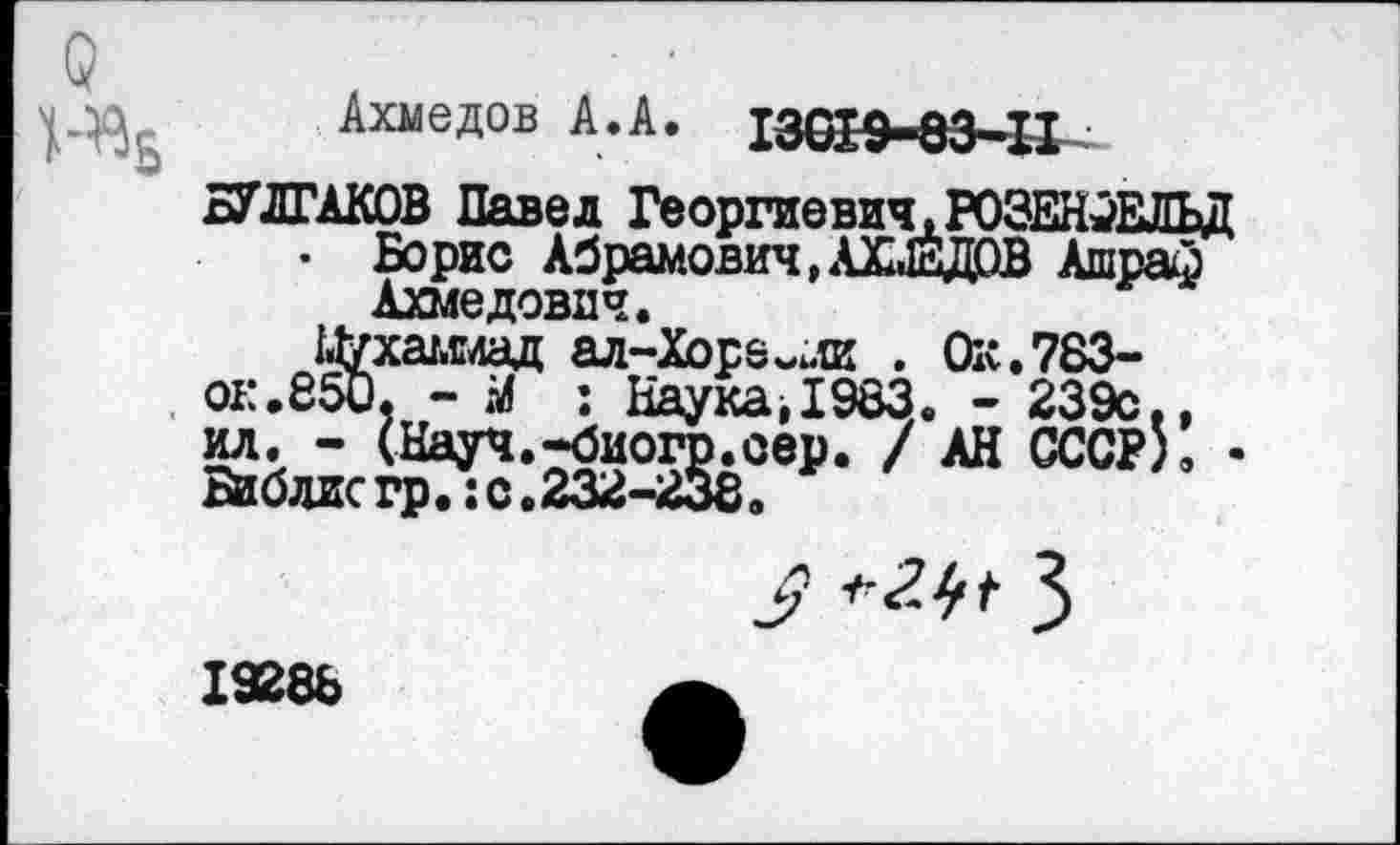 ﻿и
Ц-В6
Ахмедов А.А. 13019-83-11
БУЛГАКОВ Павел Георгиевич,РОЗЕН-ЖТГЬД
* Борис Абрамович,АХМЕДОВ Ашраф Ахмедович.
Цухашад ал-Хоре~ли . Ок.783-
ок. 850, - М : Наука,1983. - 239с.,
7 "• •
$ *2$* 3
19288